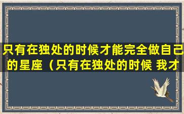 只有在独处的时候才能完全做自己的星座（只有在独处的时候 我才能自己拥有一整颗月亮）